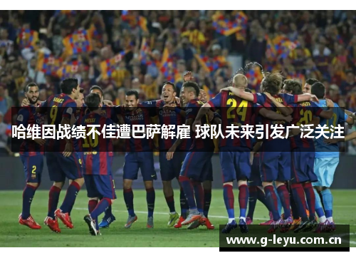 哈维因战绩不佳遭巴萨解雇 球队未来引发广泛关注